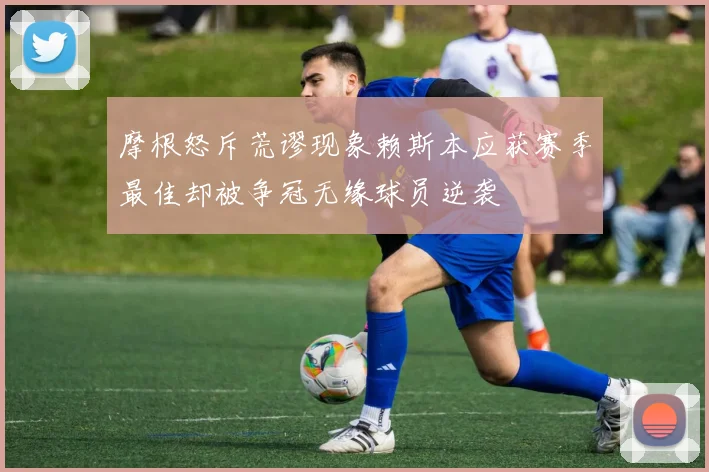 摩根怒斥荒谬现象赖斯本应获赛季最佳却被争冠无缘球员逆袭