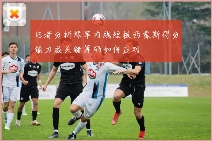 记者分析绿军内线短板西蒙斯得分能力成关键筹码如何应对