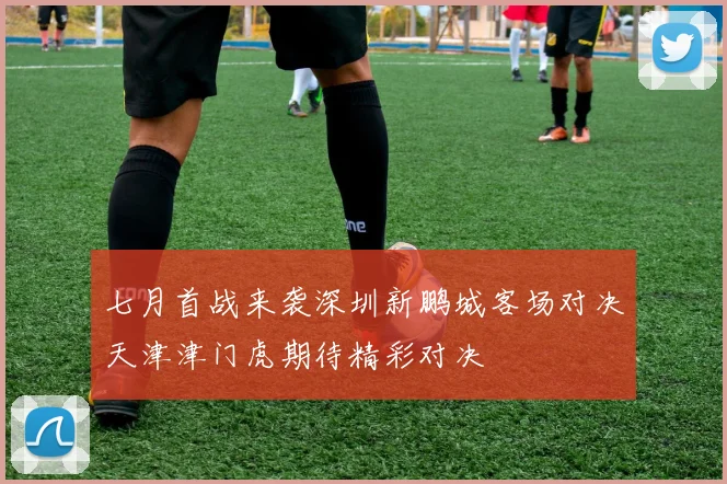 七月首战来袭深圳新鹏城客场对决天津津门虎期待精彩对决