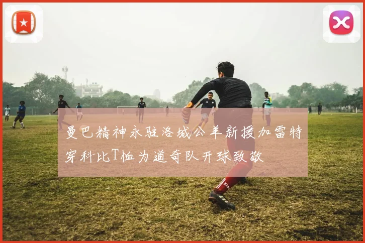 曼巴精神永驻洛城公羊新援加雷特穿科比T恤为道奇队开球致敬