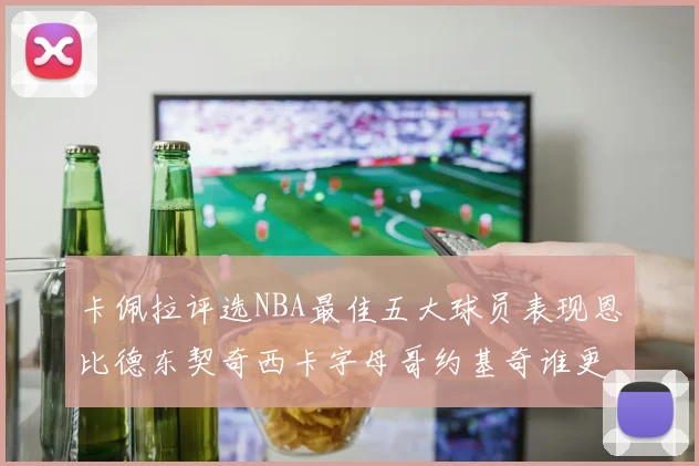 卡佩拉评选NBA最佳五大球员表现恩比德东契奇西卡字母哥约基奇谁更出色