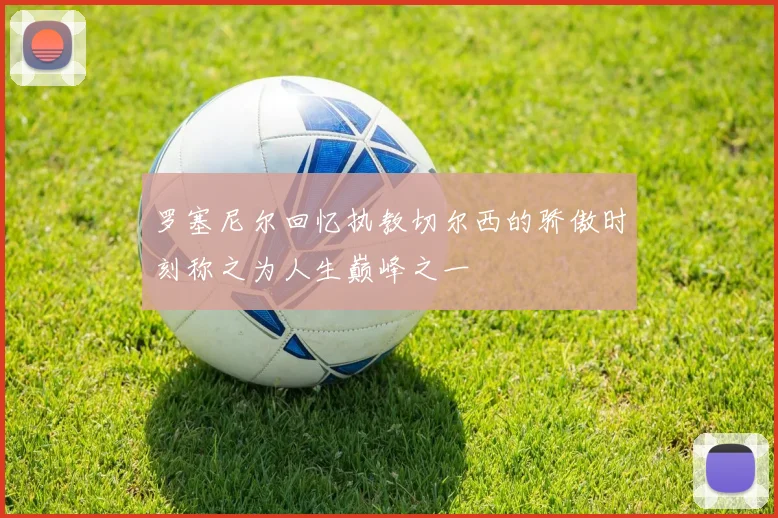罗塞尼尔回忆执教切尔西的骄傲时刻称之为人生巅峰之一