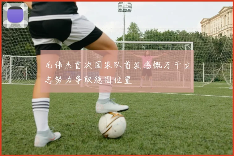 毛伟杰首次国家队首发感慨万千立志努力争取稳固位置