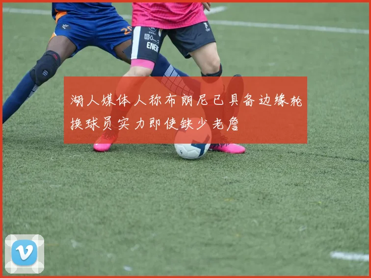 湖人媒体人称布朗尼已具备边缘轮换球员实力即使缺少老詹