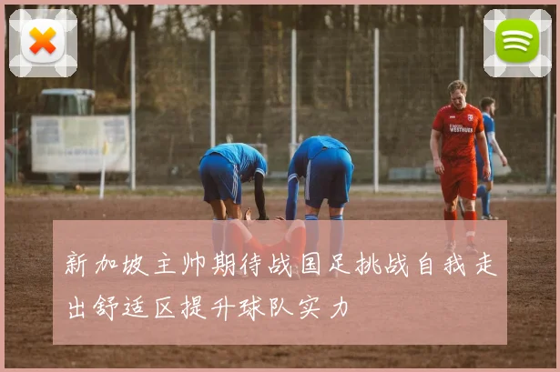 新加坡主帅期待战国足挑战自我走出舒适区提升球队实力