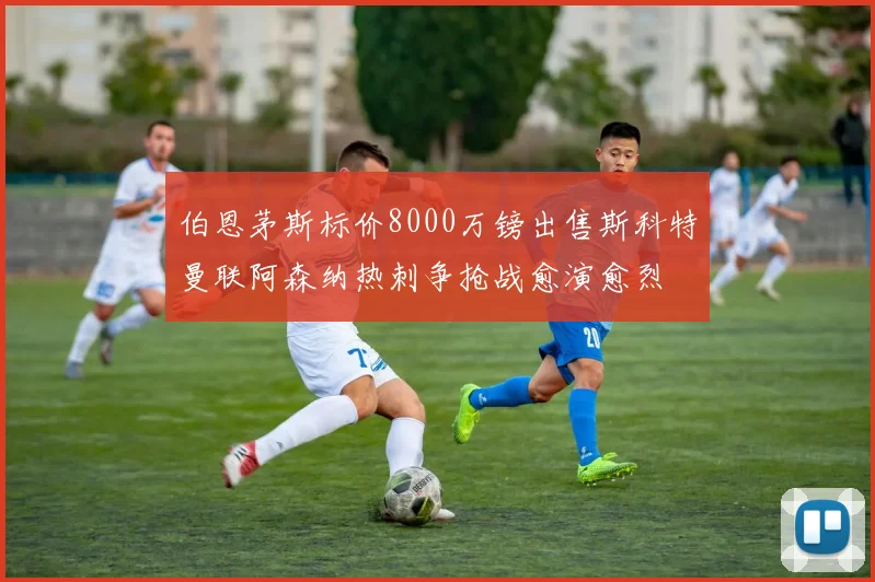 伯恩茅斯标价8000万镑出售斯科特曼联阿森纳热刺争抢战愈演愈烈