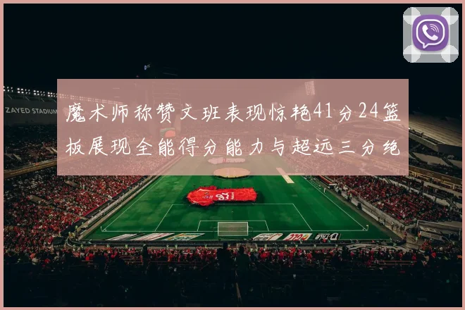 魔术师称赞文班表现惊艳41分24篮板展现全能得分能力与超远三分绝技