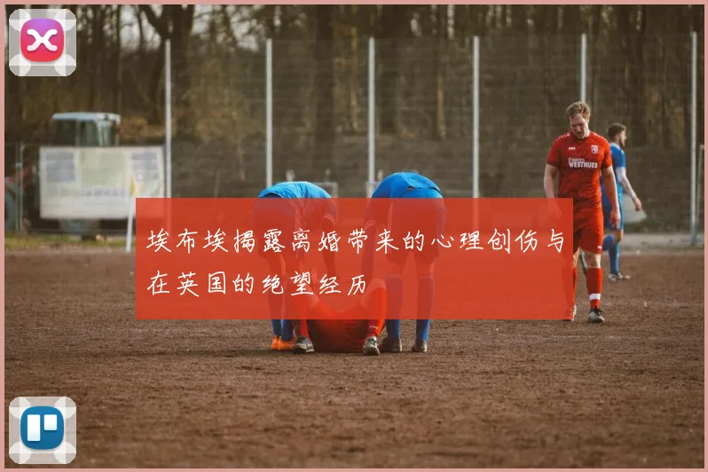 埃布埃揭露离婚带来的心理创伤与在英国的绝望经历