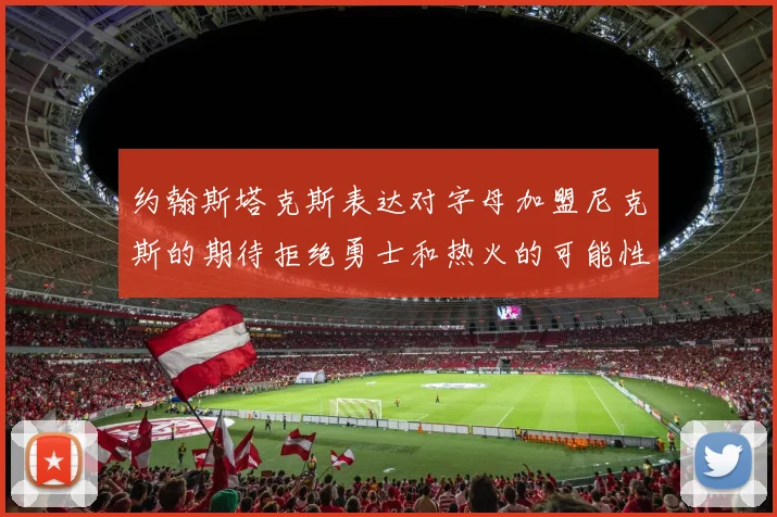 约翰斯塔克斯表达对字母加盟尼克斯的期待拒绝勇士和热火的可能性