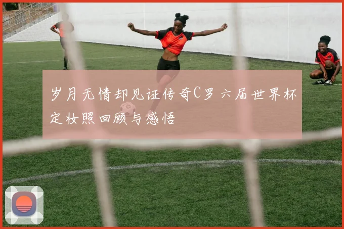 岁月无情却见证传奇C罗六届世界杯定妆照回顾与感悟
