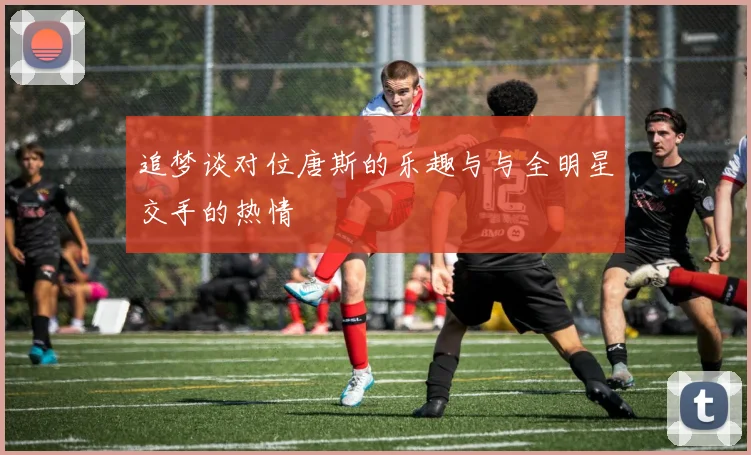 追梦谈对位唐斯的乐趣与与全明星交手的热情